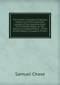 The answer and pleas of Samuel Chase, one of the associate justices of the Supreme Court of the United States: to the articles of impeachment, . of the United States, in support of their