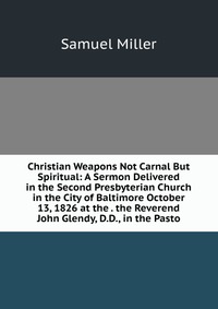 Christian Weapons Not Carnal But Spiritual: A Sermon Delivered in the Second Presbyterian Church in the City of Baltimore October 13, 1826 at the . the Reverend John Glendy, D.D., in the Past