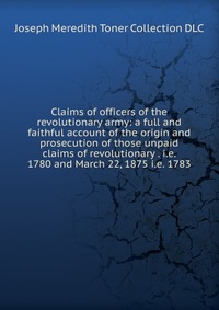 Claims of officers of the revolutionary army: a full and faithful account of the origin and prosecution of those unpaid claims of revolutionary . i.e. 1780 and March 22, 1875 i.e. 1783