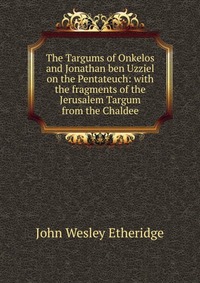 The Targums of Onkelos and Jonathan ben Uzziel on the Pentateuch: with the fragments of the Jerusalem Targum from the Chaldee