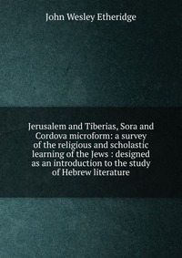 Jerusalem and Tiberias, Sora and Cordova microform: a survey of the religious and scholastic learning of the Jews : designed as an introduction to the study of Hebrew literature