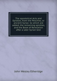 The apostolical Acts and Epistles, from the Peschito, or ancient Syriac: to which are added, the remaining epistles, and the Book of Revelation after a later Syrian text