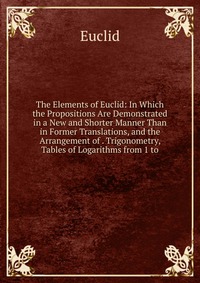 The Elements of Euclid: In Which the Propositions Are Demonstrated in a New and Shorter Manner Than in Former Translations, and the Arrangement of . Trigonometry, Tables of Logarithms from 1 