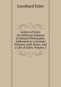 Letters of Euler On Different Subjects in Natural Philosophy: Addressed to a German Princess. with Notes, and a Life of Euler, Volume 2