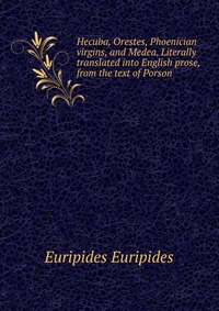 Hecuba, Orestes, Phoenician virgins, and Medea. Literally translated into English prose, from the text of Porson