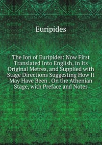 The Ion of Euripides: Now First Translated Into English, in Its Original Metres, and Supplied with Stage Directions Suggesting How It May Have Been . On the Athenian Stage, with Preface and N