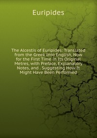 The Alcestis of Euripides: Translated from the Greek Into English, Now for the First Time in Its Original Metres, with Preface, Explanatory Notes, and . Suggesting How It Might Have Been Perf