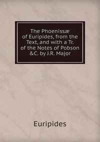 The Phoeniss? of Euripides, from the Text, and with a Tr. of the Notes of Pobson &C. by J.R. Major