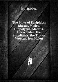 The Plays of Euripides: Rhesus. Medea. Hippolytus. Alcestis. Heracleidae. the Suppliants. the Trojan Women. Ion. Helen