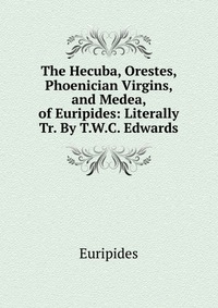 The Hecuba, Orestes, Phoenician Virgins, and Medea, of Euripides: Literally Tr. By T.W.C. Edwards