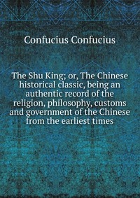 The Shu King; or, The Chinese historical classic, being an authentic record of the religion, philosophy, customs and government of the Chinese from the earliest times