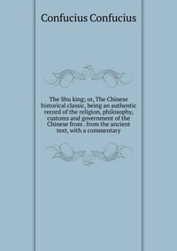 The Shu king; or, The Chinese historical classic, being an authentic record of the religion, philosophy, customs and government of the Chinese from . from the ancient text, with a commentary