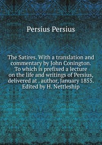 The Satires. With a translation and commentary by John Conington. To which is prefixed a lecture on the life and writings of Persius, delivered at . author, January 1855. Edited by H. Nettles