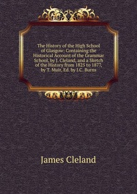 The History of the High School of Glasgow: Containing the Historical Account of the Grammar School, by J. Cleland, and a Sketch of the History from 1825 to 1877, by T. Muir, Ed. by J.C. Burns