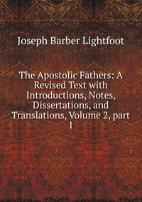 The Apostolic Fathers: A Revised Text with Introductions, Notes, Dissertations, and Translations, Volume 2, part 1