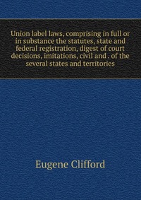 Union label laws, comprising in full or in substance the statutes, state and federal registration, digest of court decisions, imitations, civil and . of the several states and territories