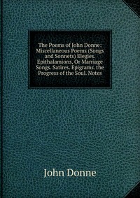 The Poems of John Donne: Miscellaneous Poems (Songs and Sonnets) Elegies. Epithalamions, Or Marriage Songs. Satires. Epigrams. the Progress of the Soul. Notes