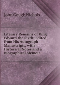 Literary Remains of King Edward the Sixth: Edited from His Autograph Manuscripts, with Historical Notes and a Biographical Memoir