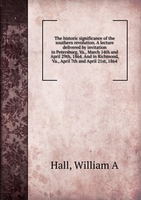 The historic significance of the southern revolution. A lecture delivered by invitation in Petersburg, Va., March 14th and April 29th, 1864. And in Richmond, Va., April 7th and April 21st, 18