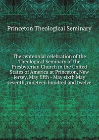 The centennial celebration of the Theological Seminary of the Presbyterian Church in the United States of America at Princeton, New Jersey, May fifth - May sixth May seventh, nineteen hundred