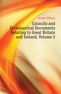 Stubbs William - «Councils and Ecclesiastical Documents Relating to Great Britain and Ireland, Volume 2»