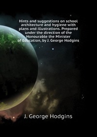 Hints and suggestions on school architecture and hygiene with plans and illustrations. Prepared under the direction of the Honourable the Minister of Education, by J. George Hodgins