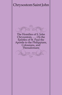 The Homilies of S. John Chrysostom, ... , On the Epistles of St. Paul the Apostle to the Philippians, Colossians, and Thessalonians