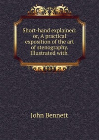 Short-hand explained: or, A practical exposition of the art of stenography. Illustrated with