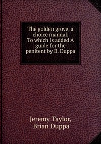 The golden grove, a choice manual. To which is added A guide for the penitent by B. Duppa