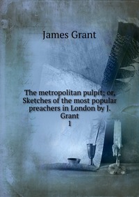 The metropolitan pulpit; or, Sketches of the most popular preachers in London by J. Grant