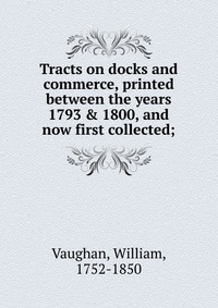 Tracts on docks and commerce, printed between the years 1793 & 1800, and now first collected;