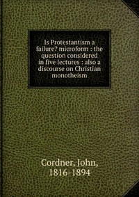 Is Protestantism a failure? microform : the question considered in five lectures : also a discourse on Christian monotheism