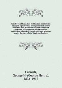 Handbook of Canadian Methodism microform : being an alphabetical arrangement of all the ministers and preachers whose names have appeared in connection with Canadian Methodism, also of all th