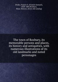 The town of Roxbury, its memorable persons and places, its history and antiquities, with numerous illustrations of its old landmarks and noted personages