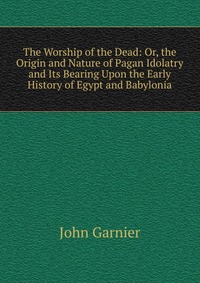 The Worship of the Dead: Or, the Origin and Nature of Pagan Idolatry and Its Bearing Upon the Early History of Egypt and Babylonia