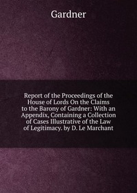 Report of the Proceedings of the House of Lords On the Claims to the Barony of Gardner: With an Appendix, Containing a Collection of Cases Illustrative of the Law of Legitimacy. by D. Le Marc