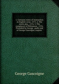 1. Certayne notes of instruction in English verse. 1575. 2. The steele glas . 1576. 3. The complaynt of Philomene . 1576. Preceded by George . godly end of George Gascoigne, esquire