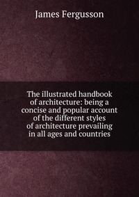 The illustrated handbook of architecture: being a concise and popular account of the different styles of architecture prevailing in all ages and countries