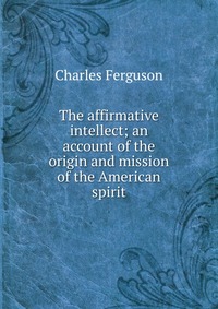 The affirmative intellect; an account of the origin and mission of the American spirit