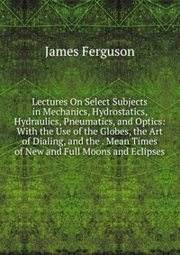 Lectures On Select Subjects in Mechanics, Hydrostatics, Hydraulics, Pneumatics, and Optics: With the Use of the Globes, the Art of Dialing, and the . Mean Times of New and Full Moons and Ecli