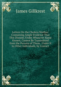 Letters On the Cholera Morbus: Containing Ample Evidence That This Disease, Under Whatever Name Known, Cannot Be Transmitted from the Persons of Those . Under It to Other Individuals, by Cont