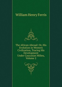 The African Abroad: Or, His Evolution in Western Civilization, Tracing His Development Under Caucasian Milieu, Volume 2