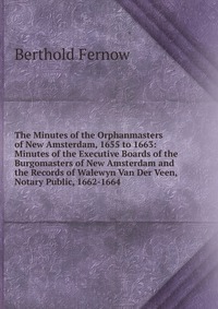 The Minutes of the Orphanmasters of New Amsterdam, 1655 to 1663: Minutes of the Executive Boards of the Burgomasters of New Amsterdam and the Records of Walewyn Van Der Veen, Notary Public, 1