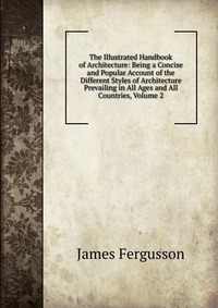 The Illustrated Handbook of Architecture: Being a Concise and Popular Account of the Different Styles of Architecture Prevailing in All Ages and All Countries, Volume 2