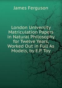 London University Matriculation Papers in Natural Philosophy for Twelve Years, Worked Out in Full As Models, by E.P. Toy