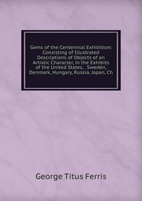 Gems of the Centennial Exhibition: Consisting of Illustrated Descriptions of Objects of an Artistic Character, in the Exhibits of the United States, . Sweden, Denmark, Hungary, Russia, Japan,