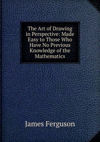 The Art of Drawing in Perspective: Made Easy to Those Who Have No Previous Knowledge of the Mathematics