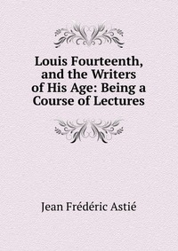 Louis Fourteenth, and the Writers of His Age: Being a Course of Lectures