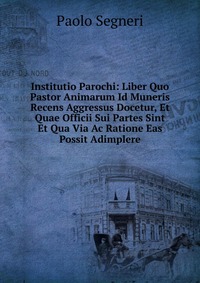 Institutio Parochi: Liber Quo Pastor Animarum Id Muneris Recens Aggressus Docetur, Et Quae Officii Sui Partes Sint Et Qua Via Ac Ratione Eas Possit Adimplere