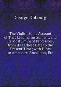 The Violin: Some Account of That Leading Instrument, and Its Most Eminent Professors, from Its Earliest Date to the Present Time; with Hints to Amateurs, Anecdotes, Etc